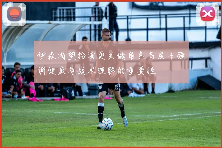 伊森渴望扮演更关键角色乌度卡强调健康与战术理解的重要性