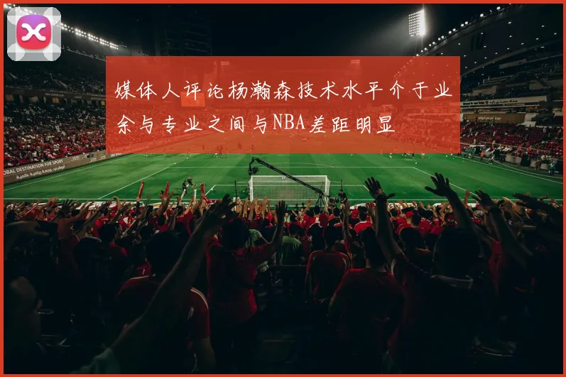 媒体人评论杨瀚森技术水平介于业余与专业之间与NBA差距明显