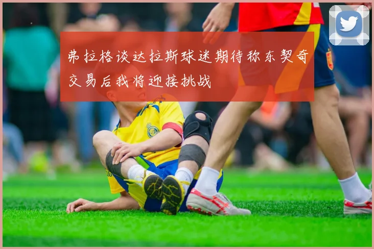 弗拉格谈达拉斯球迷期待称东契奇交易后我将迎接挑战