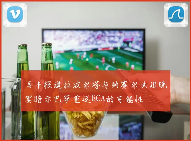 马卡报道拉波尔塔与纳赛尔共进晚宴暗示巴萨重返ECA的可能性