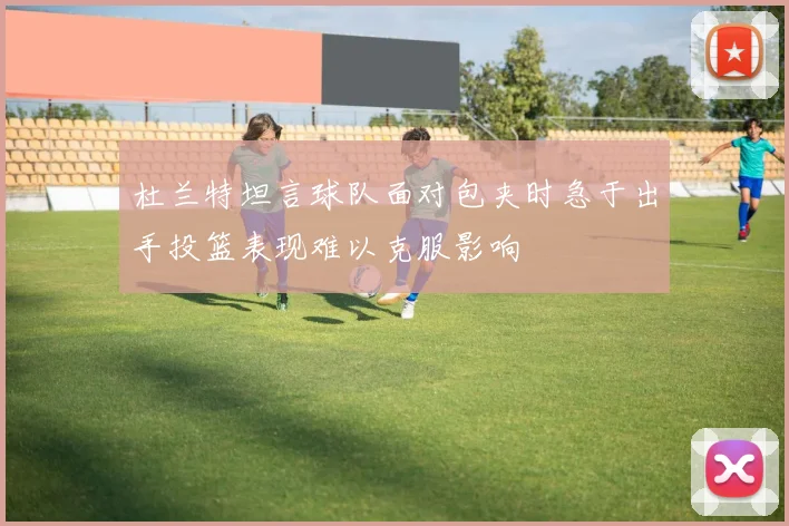 杜兰特坦言球队面对包夹时急于出手投篮表现难以克服影响