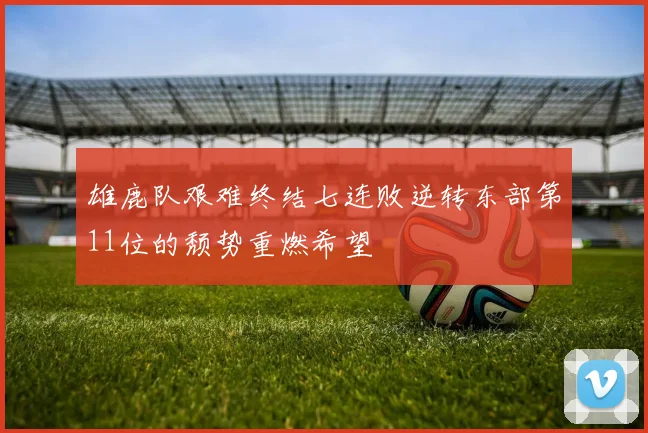 雄鹿队艰难终结七连败逆转东部第11位的颓势重燃希望