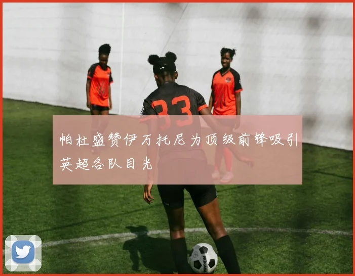 帕杜盛赞伊万托尼为顶级前锋吸引英超各队目光