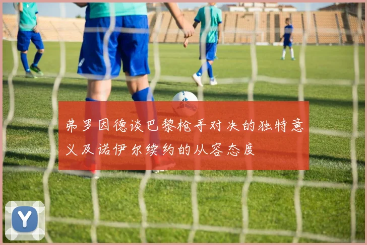 弗罗因德谈巴黎枪手对决的独特意义及诺伊尔续约的从容态度