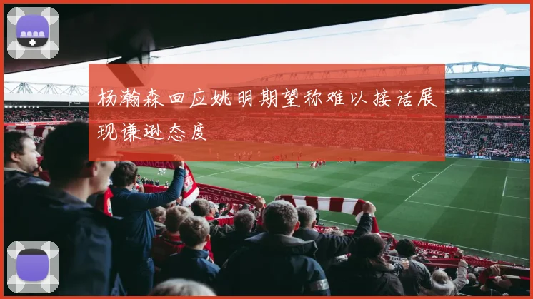 杨瀚森回应姚明期望称难以接话展现谦逊态度