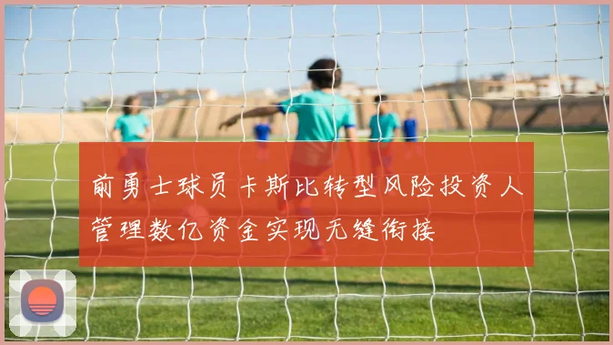 前勇士球员卡斯比转型风险投资人管理数亿资金实现无缝衔接