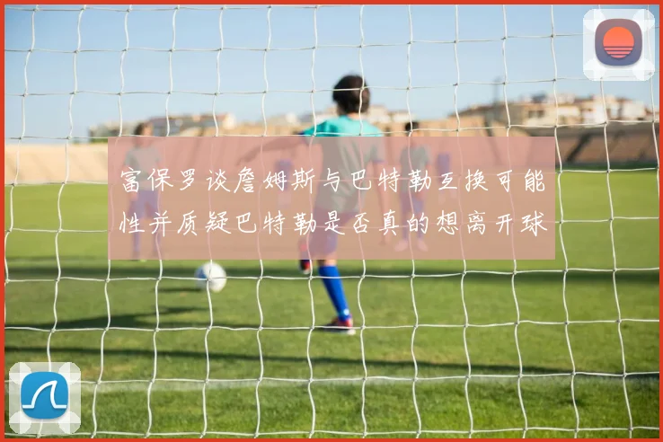 富保罗谈詹姆斯与巴特勒互换可能性并质疑巴特勒是否真的想离开球队