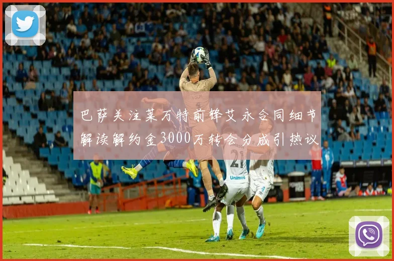 巴萨关注莱万特前锋艾永合同细节解读解约金3000万转会分成引热议