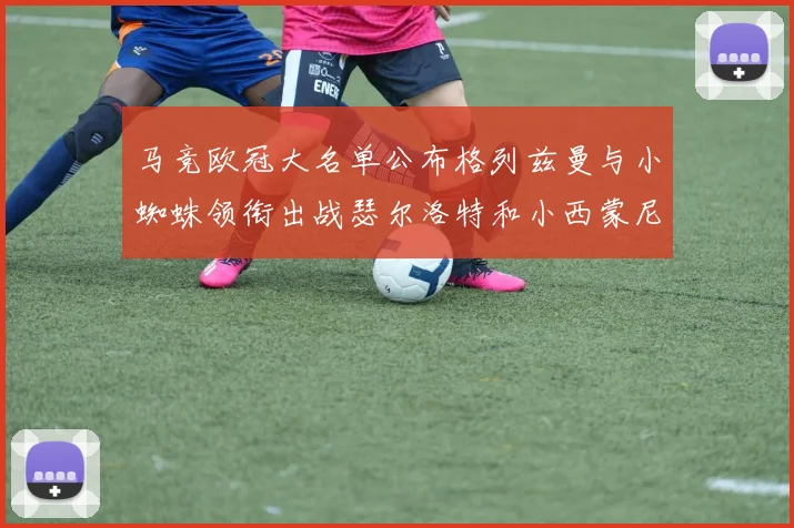 马竞欧冠大名单公布格列兹曼与小蜘蛛领衔出战瑟尔洛特和小西蒙尼在列