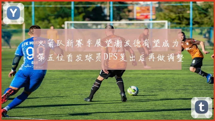 火箭队新赛季展望谢泼德有望成为第五位首发球员DFS复出后再做调整