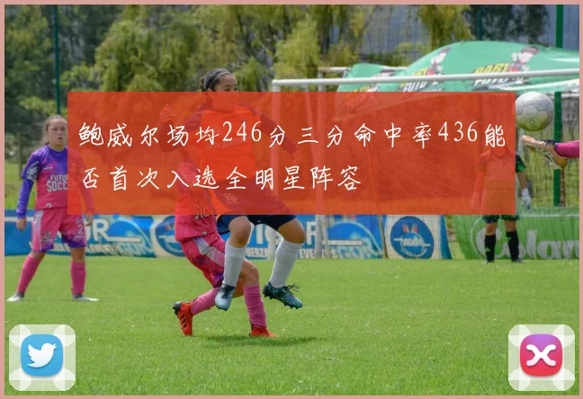 鲍威尔场均246分三分命中率436能否首次入选全明星阵容