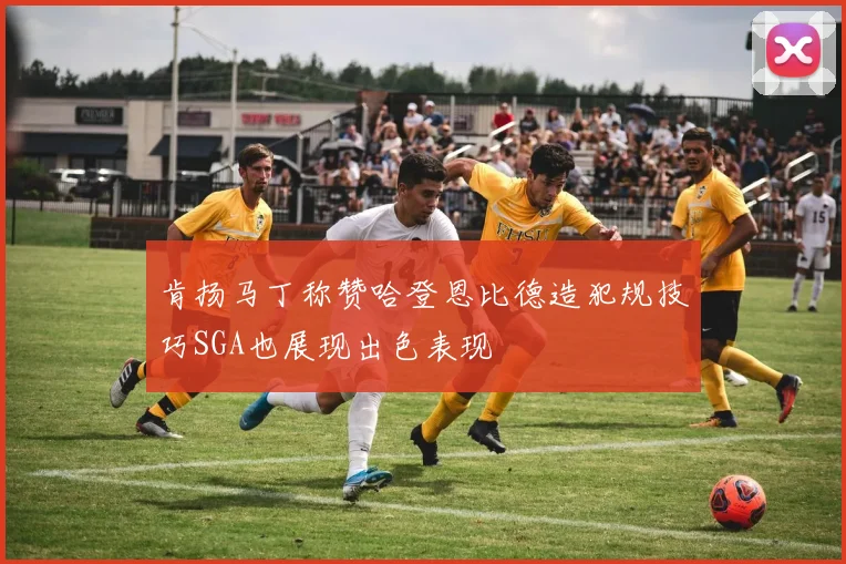 肯扬马丁称赞哈登恩比德造犯规技巧SGA也展现出色表现