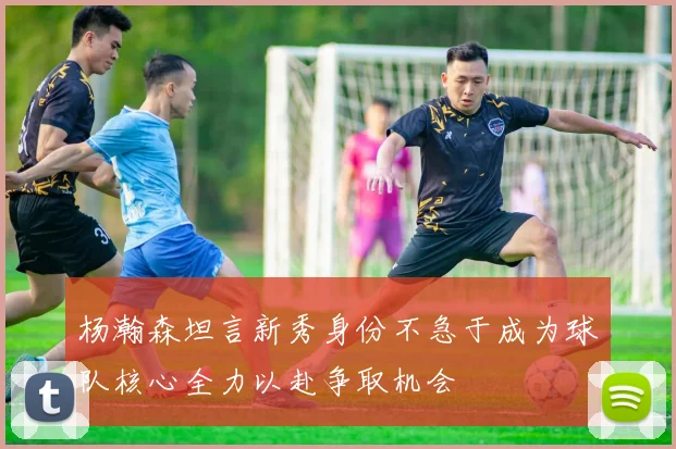 杨瀚森坦言新秀身份不急于成为球队核心全力以赴争取机会