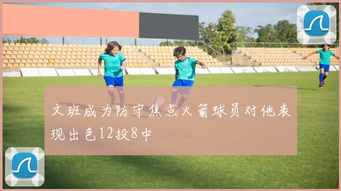文班成为防守焦点火箭球员对他表现出色12投8中