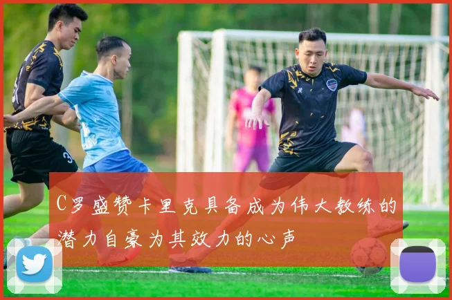 C罗盛赞卡里克具备成为伟大教练的潜力自豪为其效力的心声