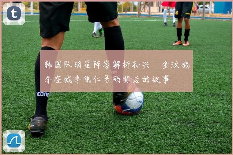 韩国队明星阵容解析孙兴慜金玟哉李在城李刚仁号码背后的故事
