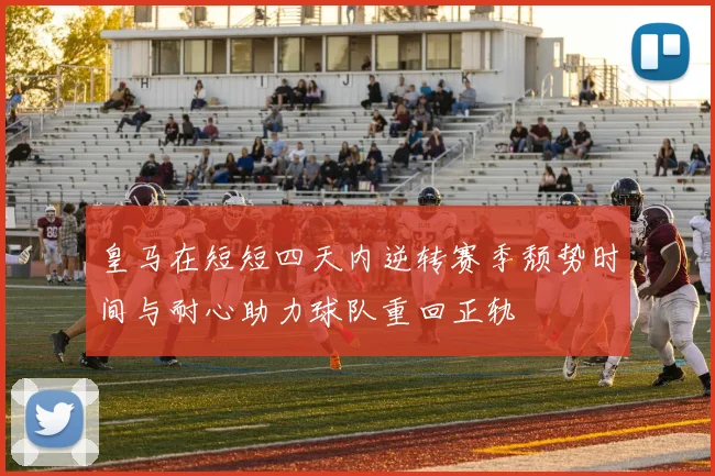 皇马在短短四天内逆转赛季颓势时间与耐心助力球队重回正轨