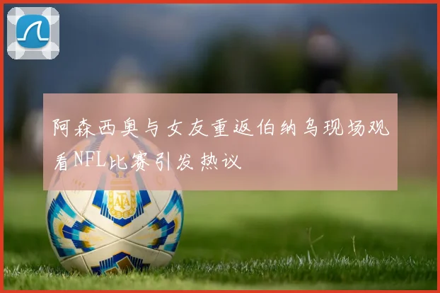 阿森西奥与女友重返伯纳乌现场观看NFL比赛引发热议
