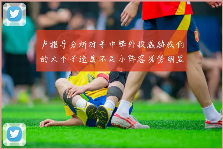 卢指导分析对手中锋外投威胁我们的大个子速度不足小阵容劣势明显