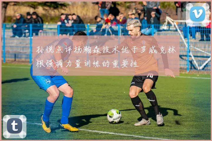 孙悦点评杨瀚森技术优于罗威克林根强调力量训练的重要性