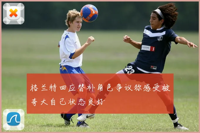 格兰特回应替补角色争议称感受被夸大自己状态良好