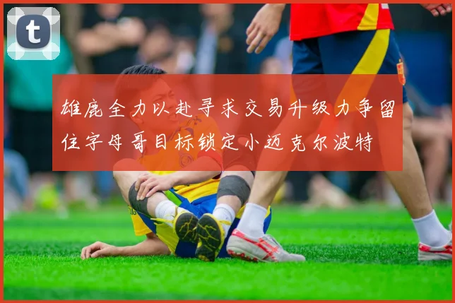 雄鹿全力以赴寻求交易升级力争留住字母哥目标锁定小迈克尔波特