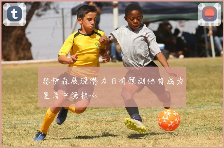 赫伊森展现潜力旧将预测他将成为皇马中场核心