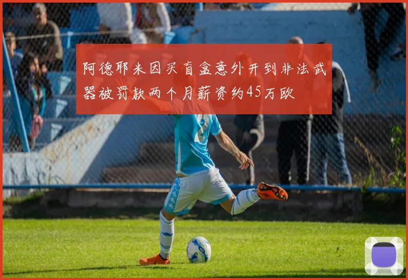 阿德耶米因买盲盒意外开到非法武器被罚款两个月薪资约45万欧