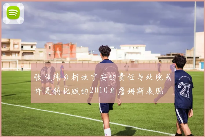 张佳玮分析坎宁安的责任与处境或许是弱化版的2010年詹姆斯表现