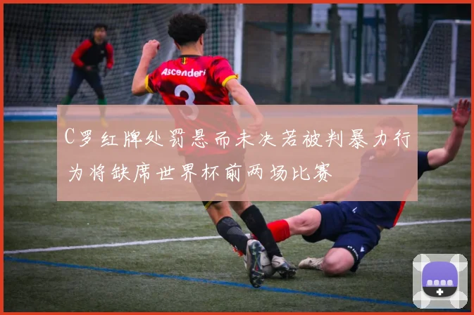 C罗红牌处罚悬而未决若被判暴力行为将缺席世界杯前两场比赛