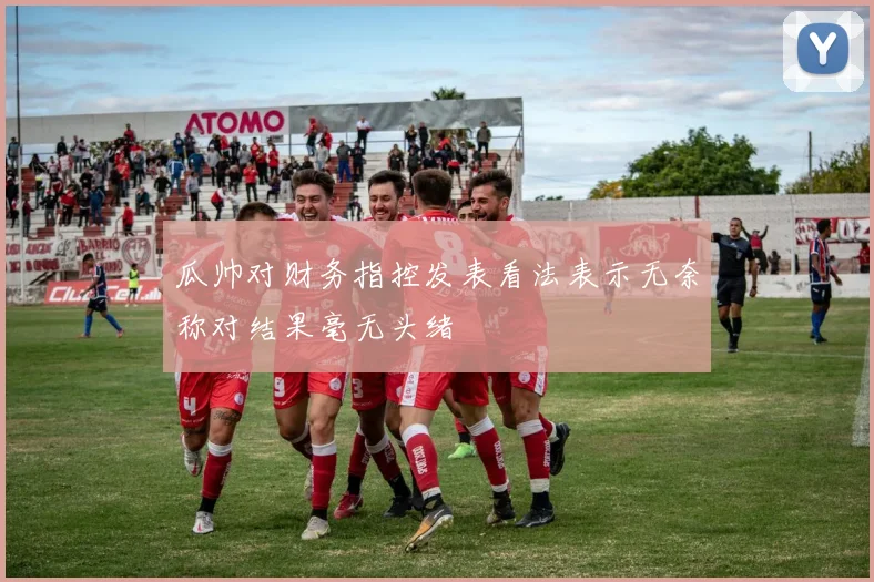瓜帅对财务指控发表看法表示无奈称对结果毫无头绪