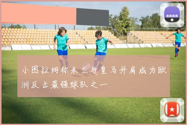 小图拉姆称米兰与皇马并肩成为欧洲反击最强球队之一