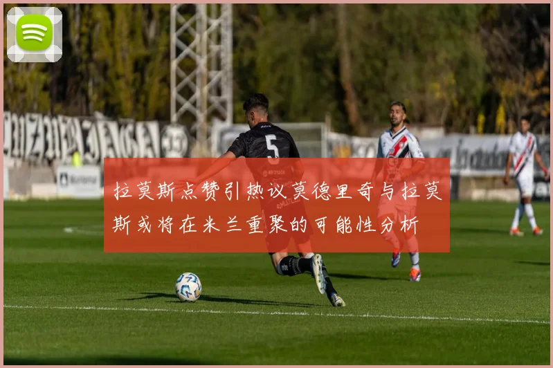 拉莫斯点赞引热议莫德里奇与拉莫斯或将在米兰重聚的可能性分析