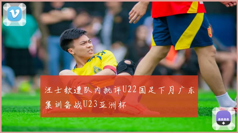 汪士钦遭队内批评U22国足下月广东集训备战U23亚洲杯
