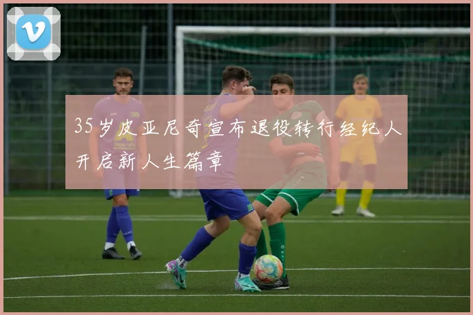 35岁皮亚尼奇宣布退役转行经纪人开启新人生篇章
