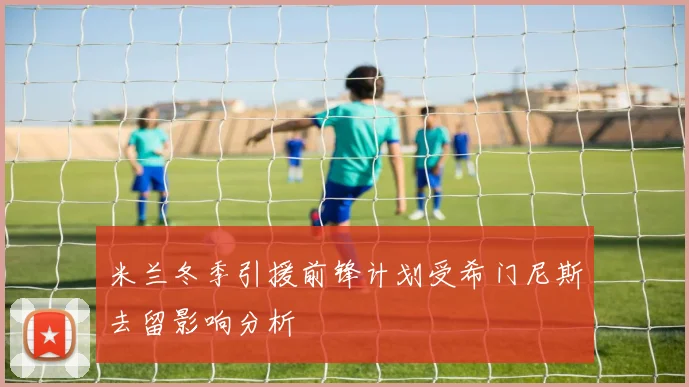 米兰冬季引援前锋计划受希门尼斯去留影响分析