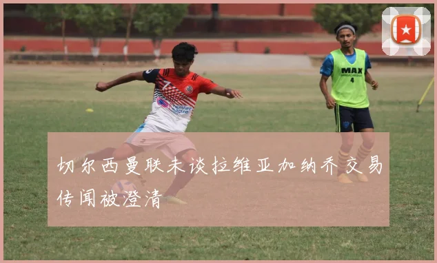 切尔西曼联未谈拉维亚加纳乔交易传闻被澄清