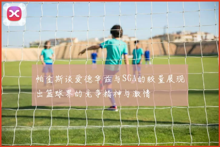 帕金斯谈爱德华兹与SGA的较量展现出篮球界的竞争精神与激情