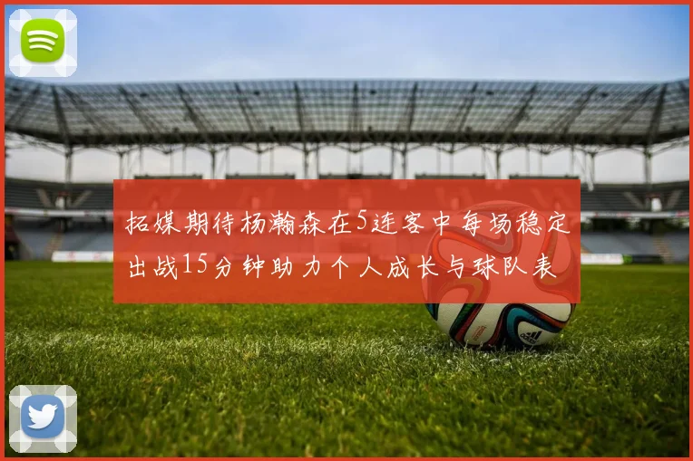 拓媒期待杨瀚森在5连客中每场稳定出战15分钟助力个人成长与球队表现